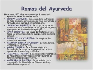 Hace unos 1500 años ya se conocían 8 ramas del
  Ayurveda, entre las cuales están:
 SHALYA AYURVEDA: Se ocupa de la extracción
  de todo elemento extraño que se haya incrustado o
  formado en el cuerpo. Ejm: astillas, etc.
  SHALAKYA AYURVEDA: Se ocupa de todos los
  trastornos y enfermedades de los ojos, oídos, nariz
  y garganta, es la otorrinolaringología.
  KAYA CHIKITSA: Se ocupa del tratamiento de
  todas las enfermedades del cuerpo. Es la medicina
  general.
 BUTHA VIDYA AYURVEDA: Se ocupa de los
  trastornos mentales.
 KAUMARA SRITIA AYURVEDA: Es la Pediatría,
  Ginecología y Obstetricia.
 AGADA TANTRA: Es la farmacología y la
  Toxicología. Se ocupa de la preparación de todo
  tipo de medicamentos y antídotos.
 RASAYANA TANTRA: Se ocupa de la preparación
  de rejuvenecedores y reparadores tisulares. Es
  también la medicina preventiva.
 VAJIKARANA TANTRA: Se especializa en la
  preparación de Afrodisíacos, Tónicos viriles y
  estimulantes en general.
 