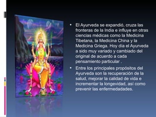 El Ayurveda se expandió, cruza las
   fronteras de la India e influye en otras
   ciencias médicas como la Medicina
   Tibetana, la Medicina China y la
   Medicina Griega. Hoy día el Ayurveda
   a sido muy variado y cambiado del
   original de acuerdo a cada
   pensamiento particular .
 Entre los principales propósitos del
   Ayurveda son la recuperación de la
   salud, mejorar la calidad de vida e
   incrementar la longevidad, así como
   prevenir las enfermedadades.
 
