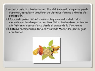 Una característica bastante peculiar del Ayurveda es que se puede
  observar, estudiar y practicar de distintas formas y niveles de
  percepción.
El Ayurveda posee distintas ramas; hay ayurvedas dedicados
  exclusivamente al aspecto curativo físico, hasta otras dedicados
  a influir en el cuerpo físico desde el campo de la Conciencia.
El sistema recomendado sería el Ayurveda Maharishi, por su gran
  efectividad.
 