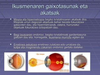 Ikusmenaren gaixotasunak eta
akatsak
 Miopia eta hipermetropia begiko kristalinoaren akatsak dira.
Miopiak urrun dagozan abjetuak behar bezela fokuratzea
galazoten dau, eta hipermetropiak, ostera, hurruneko
objetuak fokuratzea oztopatzen dau.

 Begi lausoaren ondorioz, begiko kristalinoak gardentasuna
galtzen dau eta, horregaitik, ikusmena murriztu egiten da.

 Erretinea askatzea erretinea zulatzea edo urratzea da,

kolpe eta mogimendu zakarren ondorioz gertatu daiteke.

 