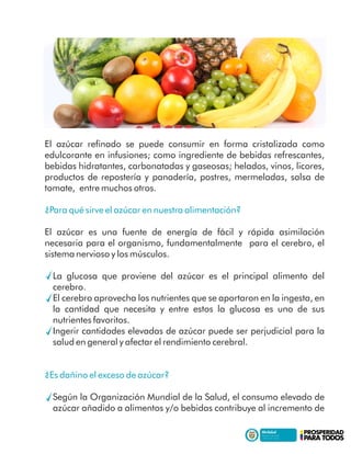 El azúcar reﬁnado se puede consumir en forma cristalizada como
edulcorante en infusiones; como ingrediente de bebidas refrescantes,
bebidas hidratantes, carbonatadas y gaseosas; helados, vinos, licores,
productos de repostería y panadería, postres, mermeladas, salsa de
tomate, entre muchos otros.
¿Para qué sirve el azúcar en nuestra alimentación?
El azúcar es una fuente de energía de fácil y rápida asimilación
necesaria para el organismo, fundamentalmente para el cerebro, el
sistema nervioso y los músculos.
La glucosa que proviene del azúcar es el principal alimento del
cerebro.
El cerebro aprovecha los nutrientes que se aportaron en la ingesta, en
la cantidad que necesita y entre estos la glucosa es uno de sus
nutrientes favoritos.
Ingerir cantidades elevadas de azúcar puede ser perjudicial para la
salud en general y afectar el rendimiento cerebral.
¿Es dañino el exceso de azúcar?
Según la Organización Mundial de la Salud, el consumo elevado de
azúcar añadido a alimentos y/o bebidas contribuye al incremento de
 