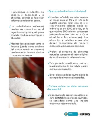 triglicéridos circulantes en
sangre, el sobrepeso y la
obesidad, además de favorecer
la formación de caries dental.
Los carbohidratos (azúcares)
pueden ser convertidos en el
organismo en grasa y su ingesta
elevada conduce a sobrepeso y
obesidad.
Algunos tipos de azúcar como la
fructosa (usado como sustituto
del azúcar común o sacarosa)
pueden afectar la memoria si se
consumen en exceso
¿Qué recomiendan los nutricionistas?
El azúcar añadido no debe superar
un rango entre el 6% y el 10% de la
ingesta calórica total (esto es si el
requerimiento calórico diario del
individuo es de 2000 calorías, en la
que máximo 200 calorías, pueden ser
proporcionadas por el azúcar
añadido a los alimentos). Los
alimentos y bebidas azucarados
deben consumirse de manera
moderada y jamás entre comidas.
Preferir el consumo de alimentos
naturales y procurar el sabor original
de los alimentos sin aditivos dulces.
Es importante no adicionar azúcar a
la alimentación de los bebés y niños
menores de dos años.
Evitar el exceso del consumo diario de
este tipo de alimentos azucarados.
¿Cuánta azúcar se debe consumir
diariamente?
El consumo de azúcar equivalente al
10% del total de calorías consumidas,
se considera como una ingesta
moderada recomendable.
 