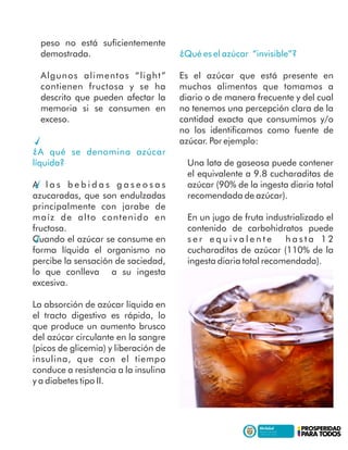 peso no está suﬁcientemente
demostrada.
Algunos alimentos “light”
contienen fructosa y se ha
descrito que pueden afectar la
memoria si se consumen en
exceso.
¿A qué se denomina azúcar
líquida?
A l a s b e b i d a s g a s e o s a s
azucaradas, que son endulzadas
principalmente con jarabe de
maíz de alto contenido en
fructosa.
Cuando el azúcar se consume en
forma líquida el organismo no
percibe la sensación de saciedad,
lo que conlleva a su ingesta
excesiva.
La absorción de azúcar líquida en
el tracto digestivo es rápida, lo
que produce un aumento brusco
del azúcar circulante en la sangre
(picos de glicemia) y liberación de
insulina, que con el tiempo
conduce a resistencia a la insulina
y a diabetes tipo II.
¿Qué es el azúcar “invisible”?
Es el azúcar que está presente en
muchos alimentos que tomamos a
diario o de manera frecuente y del cual
no tenemos una percepción clara de la
cantidad exacta que consumimos y/o
no los identiﬁcamos como fuente de
azúcar. Por ejemplo:
Una lata de gaseosa puede contener
el equivalente a 9.8 cucharaditas de
azúcar (90% de la ingesta diaria total
recomendada de azúcar).
En un jugo de fruta industrializado el
contenido de carbohidratos puede
s e r e q u i v a l e n t e h a s t a 1 2
cucharaditas de azúcar (110% de la
ingesta diaria total recomendada).
 