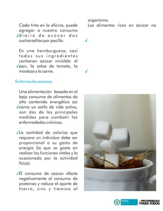 Cada tinto en la oﬁcina, puede
agregar a nuestro consumo
d i a r i o d e a z ú c a r d o s
cucharaditas por pocillo.
En una hamburguesa, casi
t o d o s s u s i n g r e d i e n t e s
contienen azúcar invisible: el
pan, la salsa de tomate, la
mostaza y la carne.
Evitemos los excesos
Una alimentación basada en el
bajo consumo de alimentos de
alto contenido energético así
como un estilo de vida activo,
son dos de las principales
medidas para combatir las
enfermedades crónicas.
La cantidad de calorías que
requiere un individuo debe ser
proporcional a su gasto de
energía (la que se gasta en
realizar las funciones vitales y la
ocasionada por la actividad
física).
El consumo de azúcar afecta
negativamente el consumo de
proteínas y reduce el aporte de
hierro, zinc y tiamina al
organismo.
Los alimentos ricos en azúcar no
 