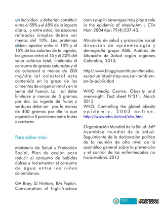 un individuo y deberían constituir
entre el 55% y el 65% de la ingesta
diaria, y entre estos, los azúcares
reﬁnados simples deben ser
menos del 10%. Las proteínas
deben aportar entre el 10% y el
15% de las calorías de la ingesta,
las grasas entre el 15 y el 30% del
valor calórico total, limitando el
consumo de grasas saturadas y el
de colesterol a menos de 200
mg/día (el colesterol esta
contenido en la grasa de los
alimentos de origen animal y en la
yema del huevo). La sal debe
limitarse a menos de 5 gramos
por día. La ingesta de frutas y
verduras debe ser por lo menos
de 400 gramos por día lo que
equivale a 5 porciones entre frutas
y verduras.
Para saber más:
Ministerio de Salud y Protección
Social, Plan de acción para
reducir el consumo de bebidas
dulces e incrementar el consumo
d e a g u a e n t r e l o s n i ñ o s
colombianos.
GA Bray, SJ Nielsen, BM Popkin.
Consumption of high-fructose
corn syrup in beverages may play a role
in the epidemic of obesity.Am J Clin
Nutr. 2004 Apr; 79(4):537-43.
Ministerio de salud y protección social
dirección de epidemiología y
demografía grupo ASIS. Análisis de
Situación de Salud según regiones
Colombia, 2013.
http//.www.blogginzenith.zenithmedia.
es/actualidad/stop-azucar-tambien-
en-la-publicidad
WHO Media Centre. Obesity and
overweight. Fact sheet N°311. March
2013
WHO. Controlling the global obesity
e p i d e m i c . 2 0 0 3 o n l i n e .
http://www.who.int/nut/obs.htm
Organización Mundial de la Salud. 66ª
Asamblea mundial de la salud.
Seguimiento de la declaración política
de la reunión de alto nivel de la
asamblea general sobre la prevención
y el control de las enfermedades no
transmisibles. 2013
 