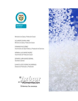 Ministerio de Salud y Protección Social
ALEJANDRO GAVIRIA URIBE
Ministro de Salud y Protección Social
FERNANDO RUIZ GÓMEZ
Viceministro de Salud Pública y Prestación de Servicios
NORMAN JULIO MUÑOZ MUÑOZ
Viceministro de Protección Social
GERARDO LUBÍN BURGOS BERNAL
Secretario General
ELKIN DE JESÚS OSORIO SALDARRIAGA
Director de Promoción y Prevención
Evitemos los excesosEvitemos los excesos
,,
AzucarAzucarEl
en la
Alimentación
 