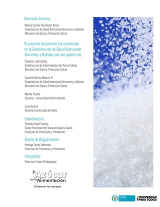 Blanca Cecilia Hernández Torres.
Subdirección de Salud Nutricional Alimentos y Bebidas
Ministerio de Salud y Protección Social.
Claudia Lizeth Godoy
Subdirección de Enfermedades No Transmisibles
Ministerio de Salud y Protección Social.
Claudia Patricia Moreno B
Subdirección de Salud Nutricional Alimentos y Bebidas
Ministerio de Salud y Protección Social.
Martha Trujillo
Docente - Universidad Antonio Nariño
Lena Barrera
Docente Universidad del Valle.
El presente documento fué construido
en la Subdirección de Salud Nutricional
Alimentos y Bebidas con los aportes de:
Dirección Técnica:
Photl.com Stock Photography.
Fotografías:
Ricardo Angel Urquijo.
Grupo Funcional de Educación para la Salud.
Dirección de Promoción y Prevención.
Coordinación:
Rodrigo Durán Bahamón
Dirección de Promoción y Prevención
Diseño & Diagramación:
Evitemos los excesosEvitemos los excesos
,,
AzucarAzucarEl
en la
Alimentación
 