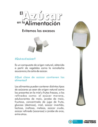 ¿Qué es el azúcar?
Es un compuesto de origen natural, obtenido
a partir de vegetales como la remolacha
azucarera y la caña de azúcar.
¿Qué clase de azúcar contienen los
alimentos?
Los alimentos pueden contener distintos tipos
de azúcares ya sean de origen natural como
los presentes en la miel y frutas frescas, o los
reﬁnados como: el azúcar morena,
edulcorantes de maíz, jarabe de maíz,
fructosa, concentrado de jugo de fruta,
glucosa (dextrosa), miel, azúcar invertido,
lactosa, maltosa, melaza, azúcar cruda,
azúcar reﬁnada (sacarosa) o jarabe de arce,
entre otros.
Evitemos los excesosEvitemos los excesos
,,
AzucarAzucarEl
en la
Alimentación
 