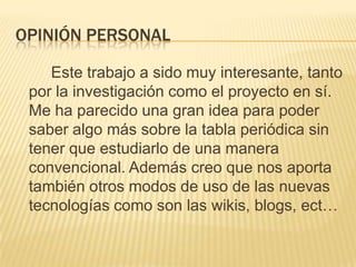 Opinión personal		Este trabajo a sido muy interesante, tanto por la investigación como el proyecto en sí. Me ha parecido una gran idea para poder saber algo más sobre la tabla periódica sin tener que estudiarlo de una manera convencional. Además creo que nos aporta también otros modos de uso de las nuevas tecnologías como son las wikis, blogs, ect…