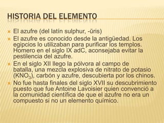 Historia del elementoEl azufre (del latín sulphur, -ŭris) El azufre es conocido desde la antigüedad. Los egipcios lo utilizaban para purificar los templos. Homero en el siglo IX adC, aconsejaba evitar la pestilencia del azufre. En el siglo XII llego la pólvora al campo de batalla, una mezcla explosiva de nitrato de potasio (KNO3), carbón y azufre, descubierta por los chinos.No fue hasta finales del siglo XVII su descubrimiento puesto que fue AntoineLavoisier quien convenció a la comunidad científica de que el azufre no era un compuesto si no un elemento químico. 
