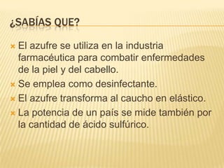 ¿Sabías que?El azufre se utiliza en la industria farmacéutica para combatir enfermedades de la piel y del cabello.Se emplea como desinfectante.El azufre transforma al caucho en elástico.La potencia de un país se mide también por la cantidad de ácido sulfúrico.