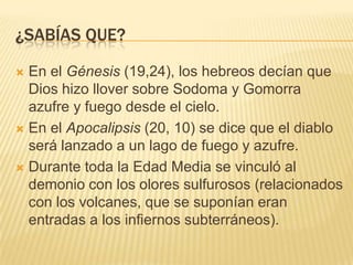 ¿sabías que?En el Génesis (19,24), los hebreos decían que Dios hizo llover sobre Sodoma y Gomorra azufre y fuego desde el cielo.En el Apocalipsis (20, 10) se dice que el diablo será lanzado a un lago de fuego y azufre.Durante toda la Edad Media se vinculó al demonio con los olores sulfurosos (relacionados con los volcanes, que se suponían eran entradas a los infiernos subterráneos).