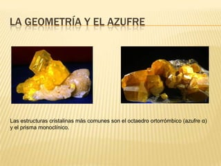 La geometría y el azufreLas estructuras cristalinas más comunes son el octaedro ortorrómbico (azufre α) y el prisma monoclínico.