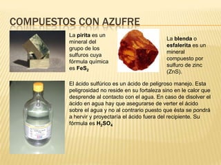 Compuestos con azufreLa pirita es un mineral del grupo de los sulfuros cuya fórmula química es FeS2La blenda o esfalerita es un mineral compuesto por sulfuro de zinc (ZnS).El ácido sulfúrico es un ácido de peligroso manejo. Esta peligrosidad no reside en su fortaleza sino en le calor que desprende al contacto con el agua. En caso de disolver el ácido en agua hay que asegurarse de verter el ácido sobre el agua y no al contrario puesto que ésta se pondrá a hervir y proyectaría el ácido fuera del recipiente. Su fórmula es H2SO4  
