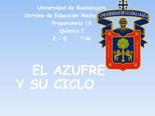 Universidad de Guadalajara
 Sistema de Educación Media Superior
           Preparatoria 18
               Química I
            2.- B     T/M




  EL AZUFRE
Y SU CICLO
 