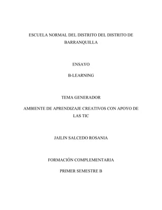 ESCUELA NORMAL DEL DISTRITO DEL DISTRITO DE
                BARRANQUILLA




                   ENSAYO

                  B-LEARNING




               TEMA GENERADOR

AMBIENTE DE APRENDIZAJE CREATIVOS CON APOYO DE
                    LAS TIC




            JAILIN SALCEDO ROSANIA




         FORMACIÓN COMPLEMENTARIA

              PRIMER SEMESTRE B
 