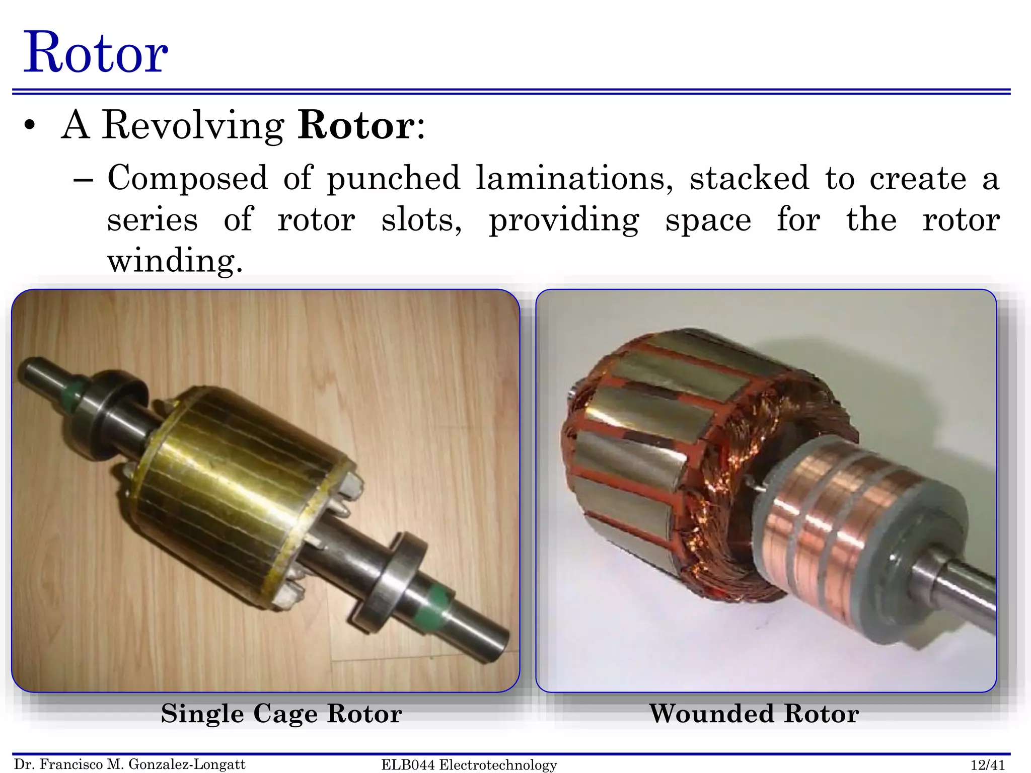 Dr. Francisco M. Gonzalez-Longatt 12/41ELB044 Electrotechnology
Rotor
• A Revolving Rotor:
– Composed of punched laminations, stacked to create a
series of rotor slots, providing space for the rotor
winding.
Single Cage Rotor Wounded Rotor
 