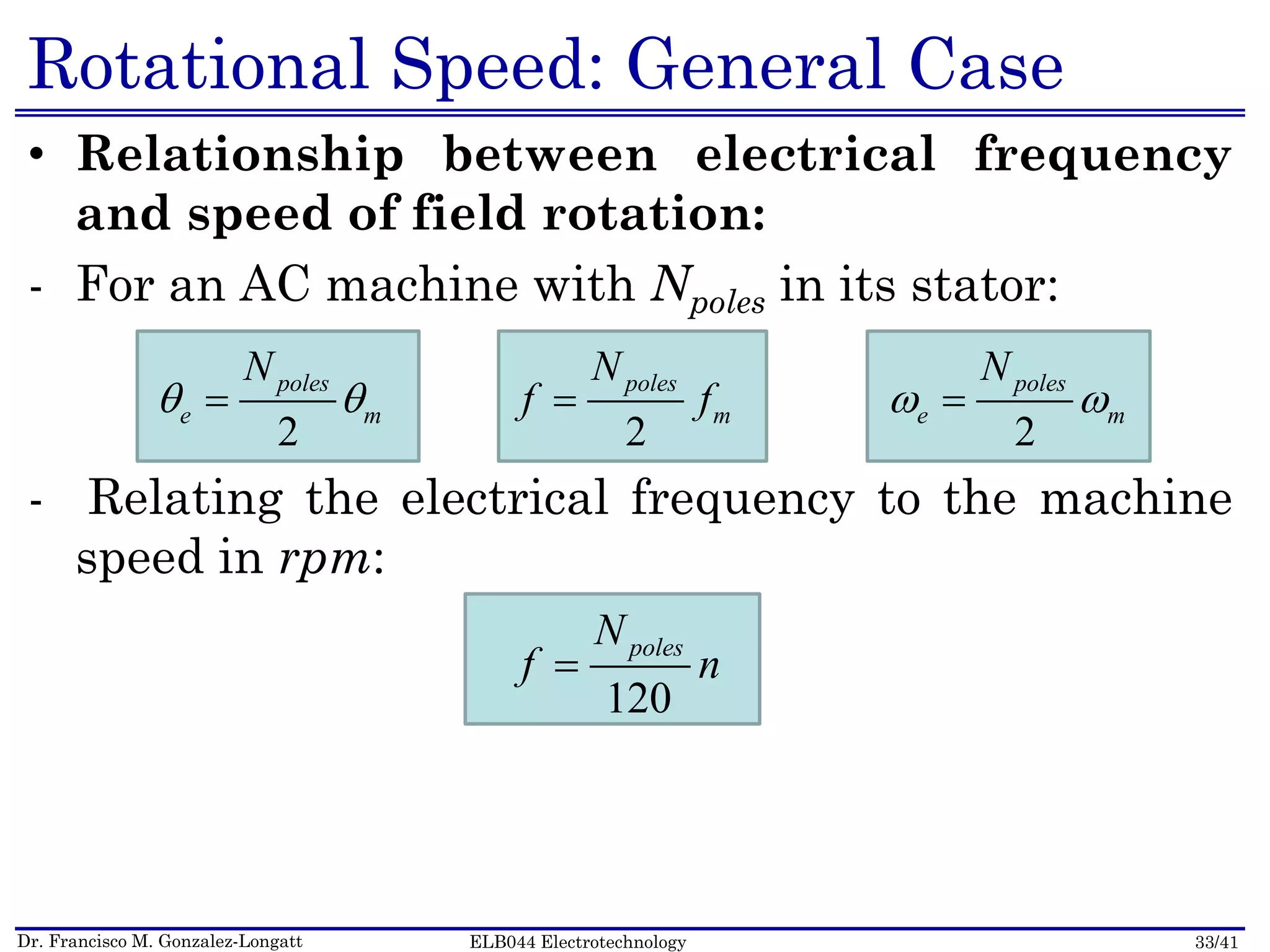 Dr. Francisco M. Gonzalez-Longatt 33/41ELB044 Electrotechnology
Rotational Speed: General Case
• Relationship between electrical frequency
and speed of field rotation:
- For an AC machine with Npoles in its stator:
- Relating the electrical frequency to the machine
speed in rpm:
2
  poles
e m
N
2
 poles
m
N
f f
2
  poles
e m
N
120
 polesN
f n
 