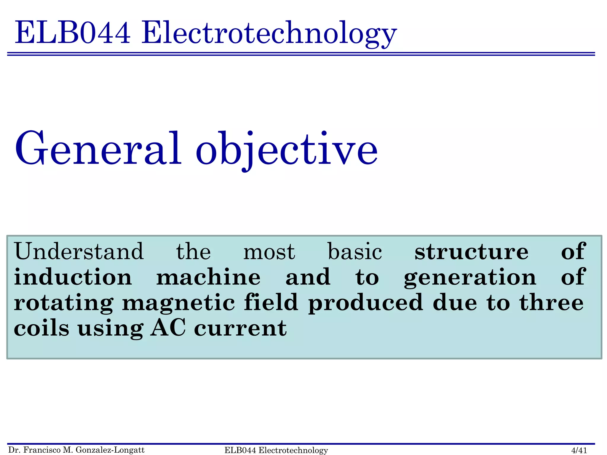 Dr. Francisco M. Gonzalez-Longatt 4/41ELB044 Electrotechnology
ELB044 Electrotechnology
General objective
Understand the most basic structure of
induction machine and to generation of
rotating magnetic field produced due to three
coils using AC current
 