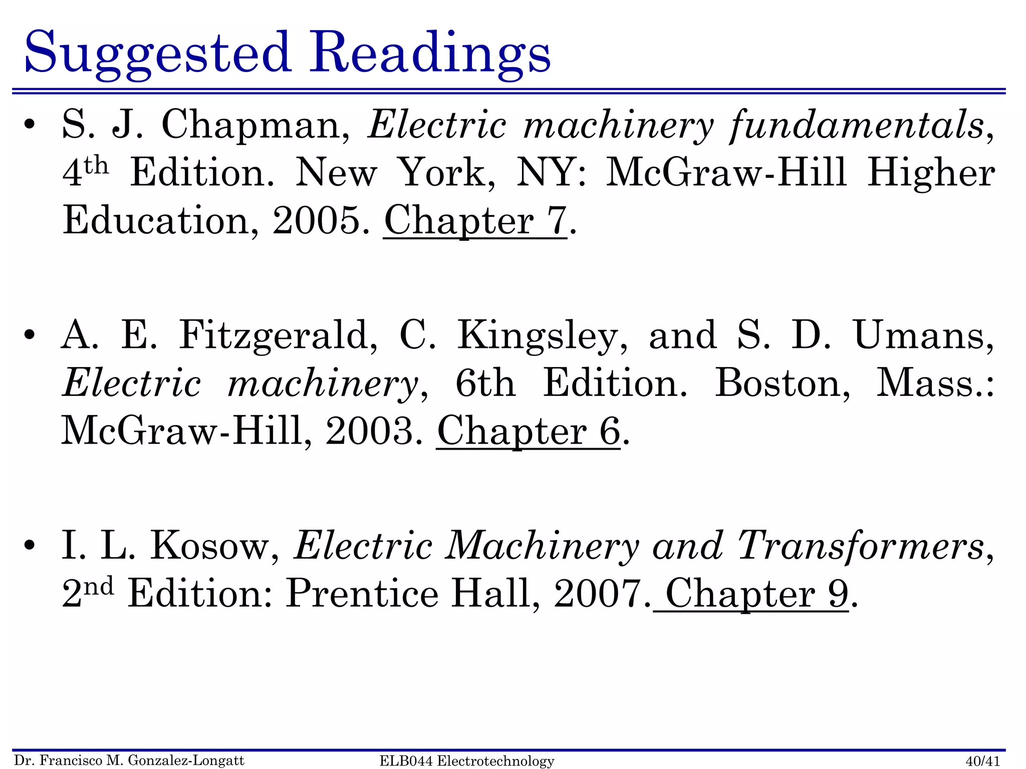 Dr. Francisco M. Gonzalez-Longatt 40/41ELB044 Electrotechnology
Suggested Readings
• S. J. Chapman, Electric machinery fundamentals,
4th Edition. New York, NY: McGraw-Hill Higher
Education, 2005. Chapter 7.
• A. E. Fitzgerald, C. Kingsley, and S. D. Umans,
Electric machinery, 6th Edition. Boston, Mass.:
McGraw-Hill, 2003. Chapter 6.
• I. L. Kosow, Electric Machinery and Transformers,
2nd Edition: Prentice Hall, 2007. Chapter 9.
 