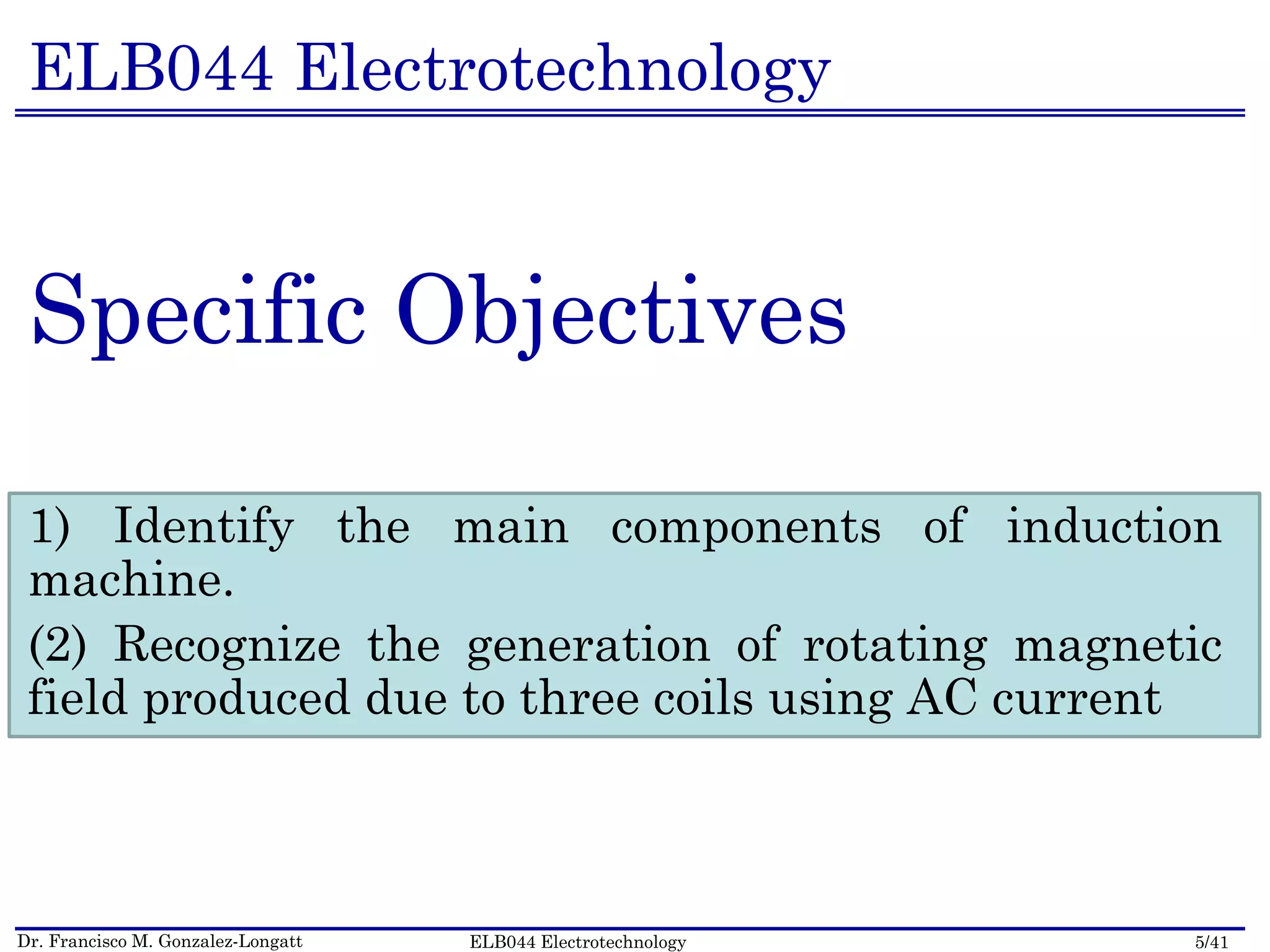Dr. Francisco M. Gonzalez-Longatt 5/41ELB044 Electrotechnology
ELB044 Electrotechnology
Specific Objectives
1) Identify the main components of induction
machine.
(2) Recognize the generation of rotating magnetic
field produced due to three coils using AC current
 