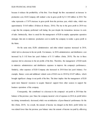 ELB FINANCIAL ANALYSIS 3
because it reduces the profitability of the firm. Even though the firm encountered an increase in
production cost, ELB Company still realized a rise in gross profit by $ 1.545 million in 2018. The
value represents a 17.87% increase in gross profit from the previous year, which value, which was
approximately $ 8.65 million (Fridson & Alvarez, 2016). The rise in the gross profit in 2018 was
a sign that the company performed well during the year despite the tremendous increase in costs
of sales. Intrinsically, there is a need for the management of ELB to employ appropriate operation
strategies that aim to minimize production cost to enable the company to realize a gross profit in
the future.
On the same note, ELB's administration and other related expenses increased in 2018,
which led to a decrease in the net profit. For instance, in 2018, administration and distribution cost
increased by $ 1.82 from last year's balance of $ 3.3 million (Stein, 2019). The rise in these
expenses led to a decrease in the net profits of the firm. Therefore, the management of ELB needs
to minimize administration and distribution expenses to improve the company's performance.
Similarly, other expenses of ELB Company also increased in 2018 from last year's balance. For
example, finance costs and additional related costs of ELB rose in 2018 by $ 0.07 million, which
brought significant change in net profit of the firm. The latter implies that the management of ELB
spent more financial resources to acquire financial support from other sources to support the
business operations of the company.
Consequently, this contributed to a decrease in the company's net profit in 2018 than the
balance of the previous year. Since the company incurred a lot of expenses in 2018, its profit before
tax during tremendously decreased, which was an indication of poor financial performance for the
firm (Stein, 2019). As a result, the amount of income tax charged on the firm's profit before tax
was related lower than the previous year balance since the amount of income tax paid by affirming
 