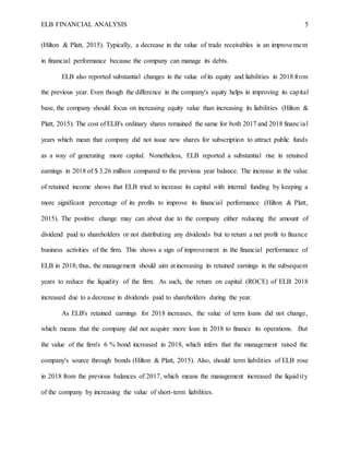 ELB FINANCIAL ANALYSIS 5
(Hilton & Platt, 2015). Typically, a decrease in the value of trade receivables is an improvement
in financial performance because the company can manage its debts.
ELB also reported substantial changes in the value of its equity and liabilities in 2018 from
the previous year. Even though the difference in the company's equity helps in improving its capital
base, the company should focus on increasing equity value than increasing its liabilities (Hilton &
Platt, 2015). The cost of ELB's ordinary shares remained the same for both 2017 and 2018 financial
years which mean that company did not issue new shares for subscription to attract public funds
as a way of generating more capital. Nonetheless, ELB reported a substantial rise in retained
earnings in 2018 of $ 3.26 million compared to the previous year balance. The increase in the value
of retained income shows that ELB tried to increase its capital with internal funding by keeping a
more significant percentage of its profits to improve its financial performance (Hilton & Platt,
2015). The positive change may can about due to the company either reducing the amount of
dividend paid to shareholders or not distributing any dividends but to return a net profit to finance
business activities of the firm. This shows a sign of improvement in the financial performance of
ELB in 2018; thus, the management should aim at increasing its retained earnings in the subsequent
years to reduce the liquidity of the firm. As such, the return on capital (ROCE) of ELB 2018
increased due to a decrease in dividends paid to shareholders during the year.
As ELB's retained earnings for 2018 increases, the value of term loans did not change,
which means that the company did not acquire more loan in 2018 to finance its operations. But
the value of the firm's 6 % bond increased in 2018, which infers that the management raised the
company's source through bonds (Hilton & Platt, 2015). Also, should term liabilities of ELB rose
in 2018 from the previous balances of 2017, which means the management increased the liquidity
of the company by increasing the value of short-term liabilities.
 