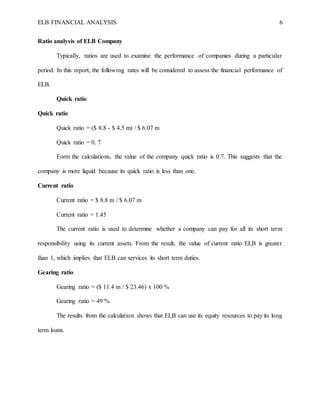 ELB FINANCIAL ANALYSIS 6
Ratio analysis of ELB Company
Typically, ratios are used to examine the performance of companies during a particular
period. In this report, the following rates will be considered to assess the financial performance of
ELB.
Quick ratio
Quick ratio
Quick ratio = ($ 8.8 - $ 4.5 m) / $ 6.07 m
Quick ratio = 0. 7
Form the calculations, the value of the company quick ratio is 0.7. This suggests that the
company is more liquid because its quick ratio is less than one.
Current ratio
Current ratio = $ 8.8 m / $ 6.07 m
Current ratio = 1.45
The current ratio is used to determine whether a company can pay for all its short term
responsibility using its current assets. From the result, the value of current ratio ELB is greater
than 1, which implies that ELB can services its short term duties.
Gearing ratio
Gearing ratio = ($ 11.4 m / $ 23.46) x 100 %
Gearing ratio = 49 %
The results from the calculation shows that ELB can use its equity resources to pay its long
term loans.
 