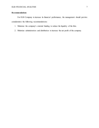 ELB FINANCIAL ANALYSIS 7
Recommendations
For ELB Company to increase its financial performance, the management should put into
consideration the following recommendations:
1. Minimize the company’s external funding to reduce the liquidity of the firm.
2. Minimize administration and distribution to increase the net profit of the company.
 