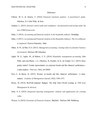ELB FINANCIAL ANALYSIS 8
References
Fridson, M. S., & Alvarez, F. (2016). Financial statement analysis: A practitioner's guide.
Hoboken, N.J: John Wiley & Sons.
Graham, L. (2015). Internal control audit and compliance: documentation and testing under the
new COSO framework.
Hales, J. (2016). Accounting and financial analysis in the hospitality industry. Routledge.
Hales, J. (2017). Accounting and Financial Analysis in the Hospitality Industry: The Use of Reason
in Argument. Pearson Education, India.
Hilton, R. W., & Platt, D. E. (2015). Managerial accounting: creating value in a dynamic business
environment. McGraw-Hill Education.
Jagels, M. G., Jagels, M., & Ralston, C. E. (2016). Hospitality management accounting. John
Wiley and sons.Pletzer, J. L., Nikolova, R., Kedzior, K. K., & Voelpel, S. C. (2015). Does
gender matter? Female representation on corporate boards and firm financial performance-
a meta-analysis. PloS one, 10(6), e0130005.
Post, C., & Byron, K. (2015). Women on boards and firm financial performance: A meta-
analysis. Academy of Management Journal, 58(5), 1546-1571.
Rivera, M. (2014). RevPAR-Adjusted Budgets: The Only One's Worth Looking at. VHS Asset
Management & Advisory.
Stein, S. S. (2019). Integrated reporting management: Analysis and applications for creating
value.
Weaver, S. (2018). Essentials of Financial Analysis. Blacklick: McGraw-Hill Publishing.
 