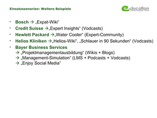 Einsatzszenarien: Weitere Beispiele



   Bosch  „Expat-Wiki“
   Credit Suisse „Expert Insights“ (Vodcasts)
   Hewlett Packard „Water Cooler“ (Expert-Community)
   Helios Kliniken „Helios-Wiki“, „Schlauer in 90 Sekunden“ (Vodcasts)
   Bayer Business Services
     „Projektmanagementausbildung“ (Wikis + Blogs)
     „Management-Simulation“ (LMS + Podcasts + Vodcasts)
     „Enjoy Social Media“
 
