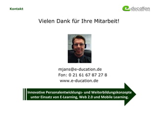 Kontakt



                Vielen Dank für Ihre Mitarbeit!




                           mjans@e-ducation.de
                           Fon: 0 21 61 67 87 27 8
                            www.e-ducation.de

          Innovative Personalentwicklungs- und Weiterbildungskonzepte
            unter Einsatz von E-Learning, Web 2.0 und Mobile Learning.
 