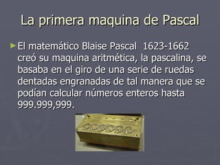 La primera maquina de Pascal El matemático Blaise Pascal  1623-1662 creó su maquina aritmética, la pascalina, se basaba en el giro de una serie de ruedas dentadas engranadas de tal manera que se podían calcular números enteros hasta 999.999,999. 