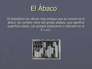 El Ábaco El dispositivo de cálculo mas antiguo que se conoce es el ábaco. Su nombre viene del griego abakos, que significa...