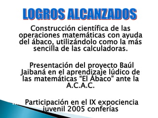 I. Construcción científica de las
operaciones matemáticas con ayuda
del ábaco, utilizándolo como la más
sencilla de las calculadoras.
II. Presentación del proyecto Baúl
Jaibaná en el aprendizaje lúdico de
las matemáticas “El Ábaco” ante la
A.C.A.C.
III. Participación en el IX expociencia
juvenil 2005 conferías
 