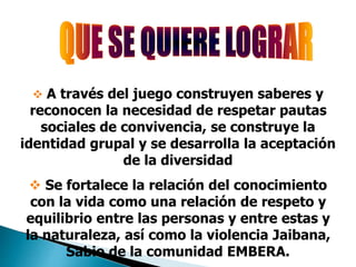  A través del juego construyen saberes y
reconocen la necesidad de respetar pautas
sociales de convivencia, se construye la
identidad grupal y se desarrolla la aceptación
de la diversidad
 Se fortalece la relación del conocimiento
con la vida como una relación de respeto y
equilibrio entre las personas y entre estas y
la naturaleza, así como la violencia Jaibana,
Sabio de la comunidad EMBERA.
 
