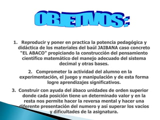 1. Reproducir y poner en practica la potencia pedagógica y
didáctica de los materiales del baúl JAIBANA caso concreto
“EL ABACO” propiciando la construcción del pensamiento
científico matemático del manejo adecuado del sistema
decimal y otras bases.
2. Comprometer la actividad del alumno en la
experimentación, el juego y manipulación y de esta forma
logre aprendizajes significativos.
3. Construir con ayuda del ábaco unidades de orden superior
donde cada posición tiene un determinado valor y en la
resta nos permite hacer la reversa mental y hacer una
diferente presentación del numero y así superar los vacíos
y dificultades de la asignatura.
 