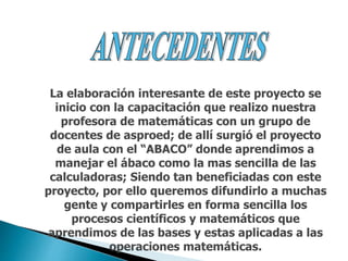 La elaboración interesante de este proyecto se
inicio con la capacitación que realizo nuestra
profesora de matemáticas con un grupo de
docentes de asproed; de allí surgió el proyecto
de aula con el “ABACO” donde aprendimos a
manejar el ábaco como la mas sencilla de las
calculadoras; Siendo tan beneficiadas con este
proyecto, por ello queremos difundirlo a muchas
gente y compartirles en forma sencilla los
procesos científicos y matemáticos que
aprendimos de las bases y estas aplicadas a las
operaciones matemáticas.
 