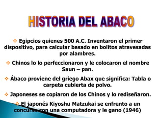  Egipcios quienes 500 A.C. Inventaron el primer
dispositivo, para calcular basado en bolitos atravesadas
por alambres.
 Chinos lo lo perfeccionaron y le colocaron el nombre
Saun – pan.
 Ábaco proviene del griego Abax que significa: Tabla o
carpeta cubierta de polvo.
 Japoneses se copiaron de los Chinos y lo rediseñaron.
 El japonés Kiyoshu Matzukai se enfrento a un
concurso con una computadora y le gano (1946)
 