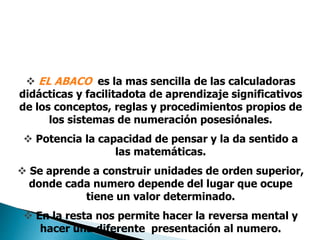  EL ABACO es la mas sencilla de las calculadoras
didácticas y facilitadota de aprendizaje significativos
de los conceptos, reglas y procedimientos propios de
los sistemas de numeración posesiónales.
 Potencia la capacidad de pensar y la da sentido a
las matemáticas.
 Se aprende a construir unidades de orden superior,
donde cada numero depende del lugar que ocupe
tiene un valor determinado.
 En la resta nos permite hacer la reversa mental y
hacer una diferente presentación al numero.
 