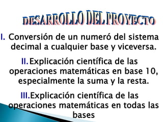 I. Conversión de un numeró del sistema
decimal a cualquier base y viceversa.
II.Explicación científica de las
operaciones matemáticas en base 10,
especialmente la suma y la resta.
III.Explicación científica de las
operaciones matemáticas en todas las
bases
 