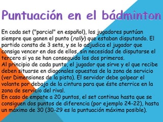 En cada set ("parcial" en español), los jugadores puntúan
siempre que ganen el punto (rally) que estaban disputando. El
partido consta de 3 sets, y se lo adjudica el jugador que
consiga vencer en dos de ellos, sin necesidad de disputarse el
tercero si ya se han conseguido los dos primeros.
Al principio de cada punto, el jugador que sirve y el que recibe
deben situarse en diagonales opuestas de la zona de servicio
(ver Dimensiones de la pista). El servidor debe golpear el
volante por debajo de la cintura para que éste aterrice en la
zona de servicio del rival.
En caso de empate a 20 puntos, el set continua hasta que se
consiguen dos puntos de diferencia (por ejemplo 24-22), hasta
un máximo de 30 (30-29 es la puntuación máxima posible).
 