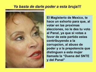 Ya basta de darle poder a esta bruja!!! El Magisterio de Mexico, te hace un exhorto para que, al votar en las proximas elecciones, no le des tu voto al Panal, ya que si votas a favor de este partido estas contribuyendo a la corrupcion, al abuso de poder y a la prepotencia que distinguen a esta mujer llamada la “Duena del SNTE y del Panal” 