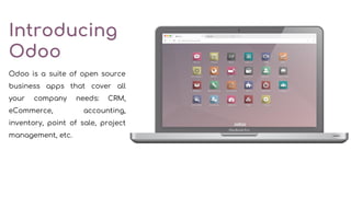 Introducing
Odoo
Odoo is a suite of open source
business apps that cover all
your company needs: CRM,
eCommerce, accounting,
inventory, point of sale, project
management, etc.
 