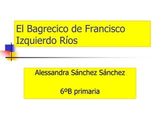 El Bagrecico de Francisco
Izquierdo Ríos
Alessandra Sánchez Sánchez
6ºB primaria
 