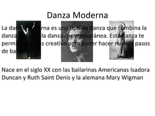 Danza Moderna
La danza moderna es una tipo de danza que combina la
danza clásica y la danza contemporánea. Esta danza te
permite ser mas creativo para poder hacer nuevos pasos
de baile.

Nace en el siglo XX con las bailarinas Americanas Isadora
Duncan y Ruth Saint Denis y la alemana Mary Wigman
 