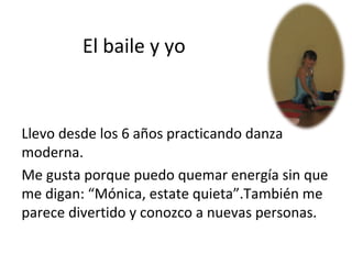 El baile y yo


Llevo desde los 6 años practicando danza
moderna.
Me gusta porque puedo quemar energía sin que
me digan: “Mónica, estate quieta”.También me
parece divertido y conozco a nuevas personas.
 
