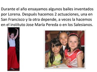 Durante el año ensayamos algunos bailes inventados
por Lorena. Después hacemos 2 actuaciones, una en
San Francisco y la otra depende, a veces la hacemos
en el instituto Jose María Pereda o en los Salesianos.
 