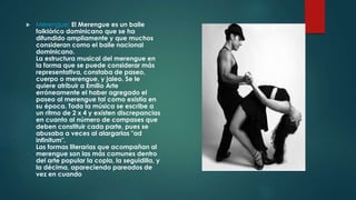  Merengue: El Merengue es un baile 
folklórico dominicano que se ha 
difundido ampliamente y que muchos 
consideran como el baile nacional 
dominicano. 
La estructura musical del merengue en 
la forma que se puede considerar más 
representativa, constaba de paseo, 
cuerpo o merengue, y jaleo. Se le 
quiere atribuir a Emilio Arte 
erróneamente el haber agregado el 
paseo al merengue tal como existía en 
su época. Toda la música se escribe a 
un ritmo de 2 x 4 y existen discrepancias 
en cuanto al número de compases que 
deben constituir cada parte, pues se 
abusaba a veces al alargarlas "ad 
infinitum". 
Las formas literarias que acompañan al 
merengue son las más comunes dentro 
del arte popular la copla, la seguidilla, y 
la décima, apareciendo pareados de 
vez en cuando 
 