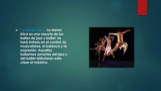  La Danza Lírica: La danza 
lírica es una mezcla de los 
bailes de jazz y ballet. Se 
hará énfasis en el control, la 
musicalidad, el balance y la 
expresión. Aquellos 
bailarines amantes del jazz y 
del ballet disfrutarán esta 
clase al máximo. 
 